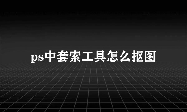 ps中套索工具怎么抠图