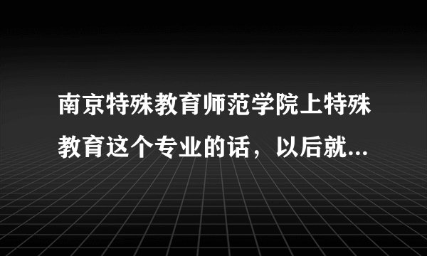 南京特殊教育师范学院上特殊教育这个专业的话，以后就业怎么样？