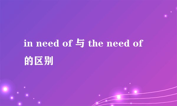 in need of 与 the need of 的区别