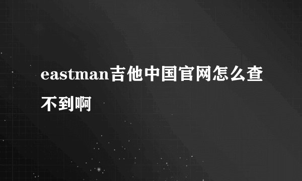 eastman吉他中国官网怎么查不到啊