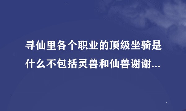 寻仙里各个职业的顶级坐骑是什么不包括灵兽和仙兽谢谢了，大神帮忙啊
