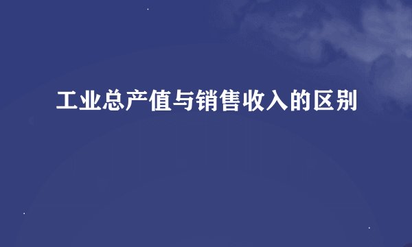 工业总产值与销售收入的区别