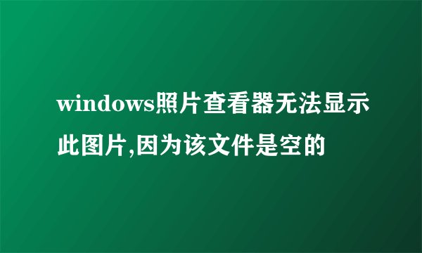 windows照片查看器无法显示此图片,因为该文件是空的