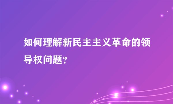 如何理解新民主主义革命的领导权问题？