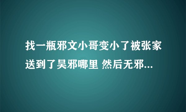 找一瓶邪文小哥变小了被张家送到了吴邪哪里 然后无邪抚养他长大 然后小哥上了学长大就把无邪给吃了嘿嘿
