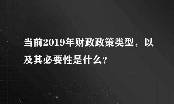 当前2019年财政政策类型，以及其必要性是什么？