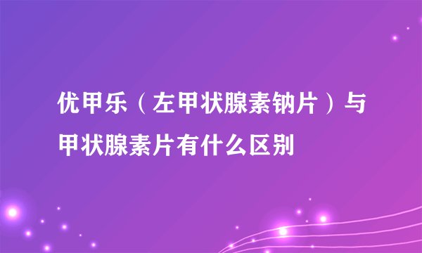 优甲乐（左甲状腺素钠片）与甲状腺素片有什么区别