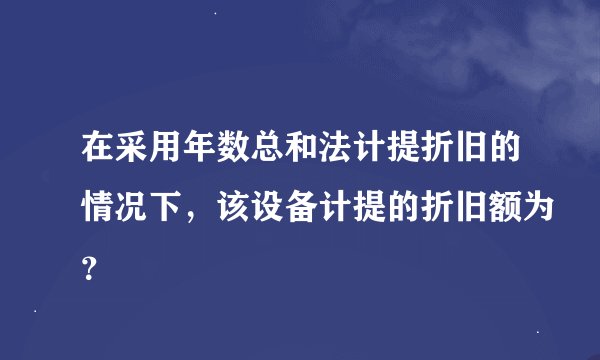 在采用年数总和法计提折旧的情况下，该设备计提的折旧额为？