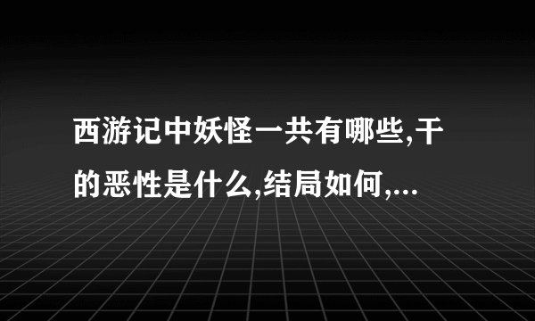 西游记中妖怪一共有哪些,干的恶性是什么,结局如何,寓意是什么。