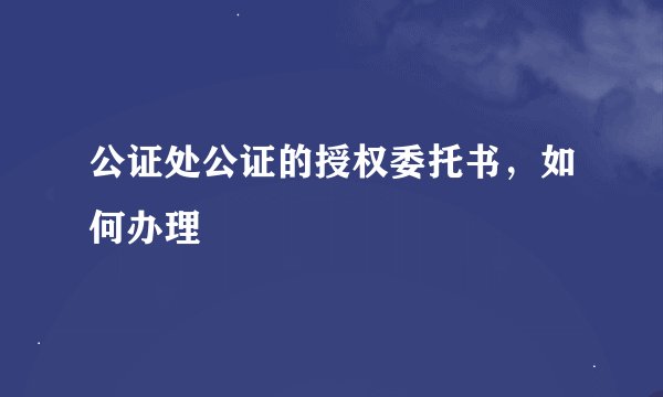 公证处公证的授权委托书，如何办理