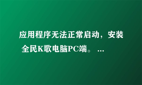 应用程序无法正常启动，安装 全民K歌电脑PC端。 怎么解决？