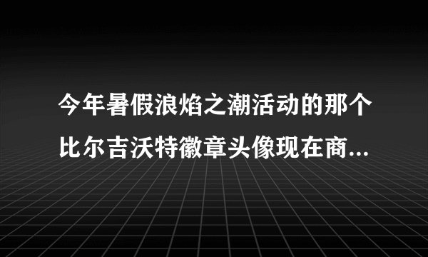 今年暑假浪焰之潮活动的那个比尔吉沃特徽章头像现在商店还有吗？