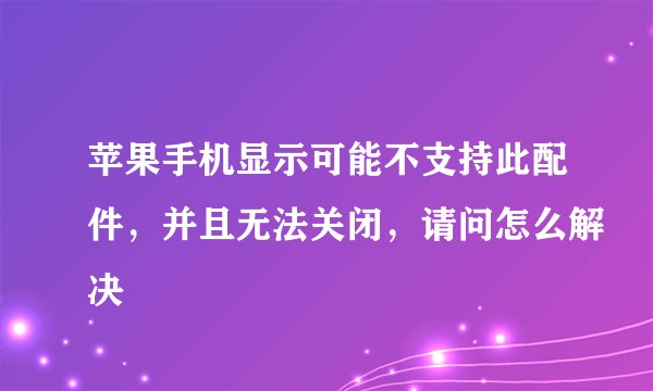 苹果手机显示可能不支持此配件，并且无法关闭，请问怎么解决