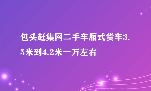 包头赶集网二手车厢式货车3.5米到4.2米一万左右