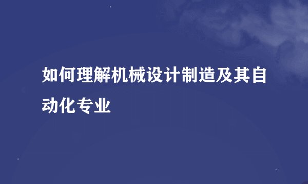 如何理解机械设计制造及其自动化专业