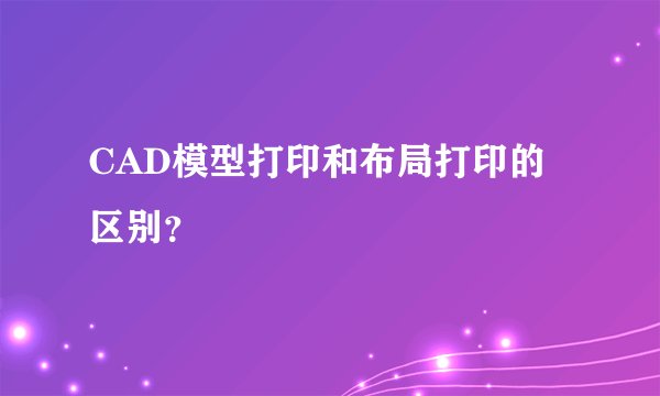 CAD模型打印和布局打印的区别？