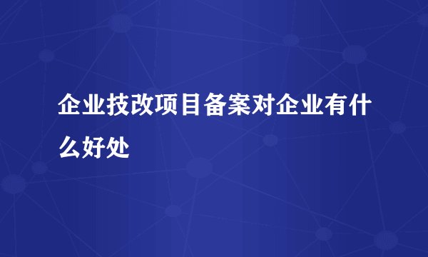 企业技改项目备案对企业有什么好处