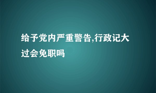 给予党内严重警告,行政记大过会免职吗