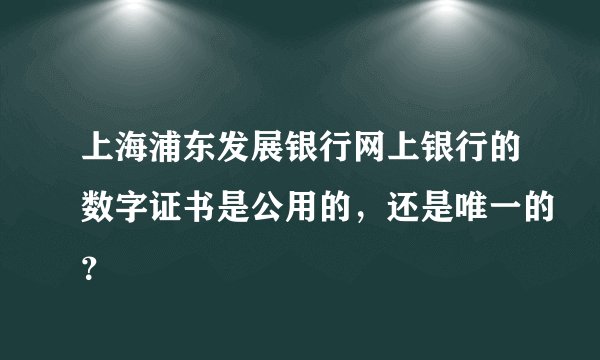 上海浦东发展银行网上银行的数字证书是公用的，还是唯一的？