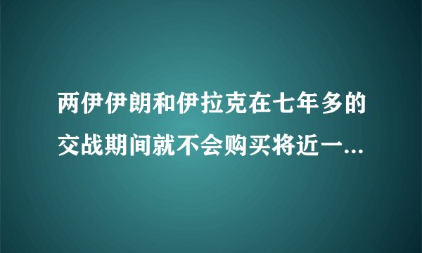 两伊伊朗和伊拉克在七年多的交战期间就不会购买将近一百二十亿美元的中国武器?