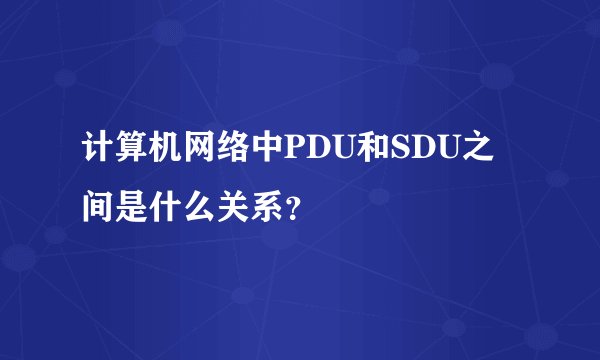 计算机网络中PDU和SDU之间是什么关系？