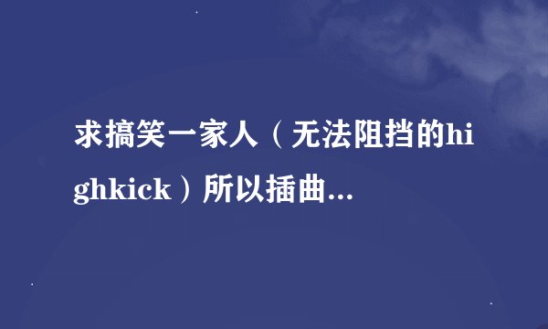 求搞笑一家人（无法阻挡的highkick）所以插曲 越全越好