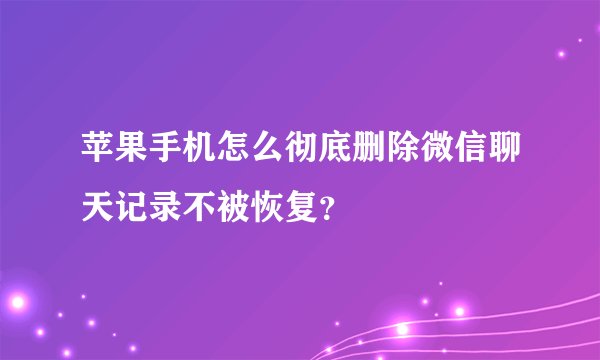 苹果手机怎么彻底删除微信聊天记录不被恢复？
