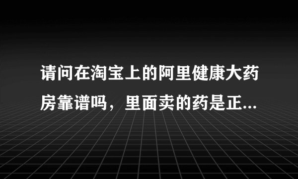 请问在淘宝上的阿里健康大药房靠谱吗，里面卖的药是正规的吗，可以买吗？