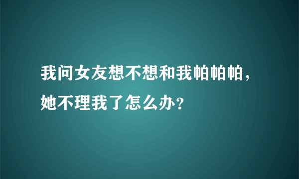 我问女友想不想和我帕帕帕，她不理我了怎么办？