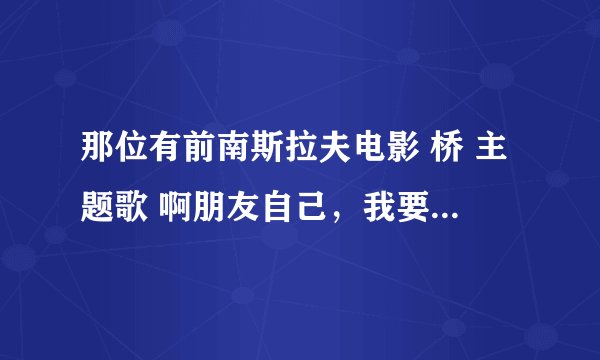 那位有前南斯拉夫电影 桥 主题歌 啊朋友自己，我要原声版的，非常感谢