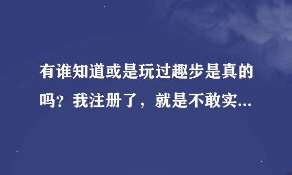 有谁知道或是玩过趣步是真的吗？我注册了，就是不敢实名认证，害怕是骗人的。