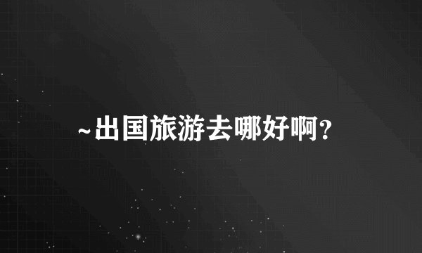 ~出国旅游去哪好啊？