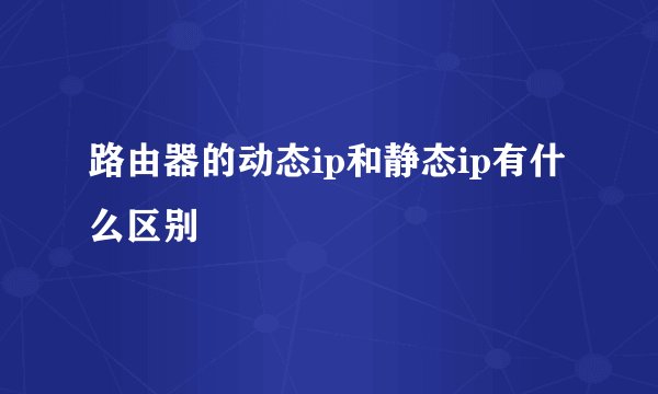 路由器的动态ip和静态ip有什么区别