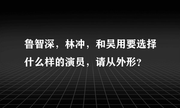 鲁智深，林冲，和吴用要选择什么样的演员，请从外形？