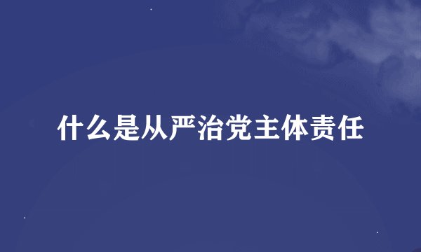 什么是从严治党主体责任