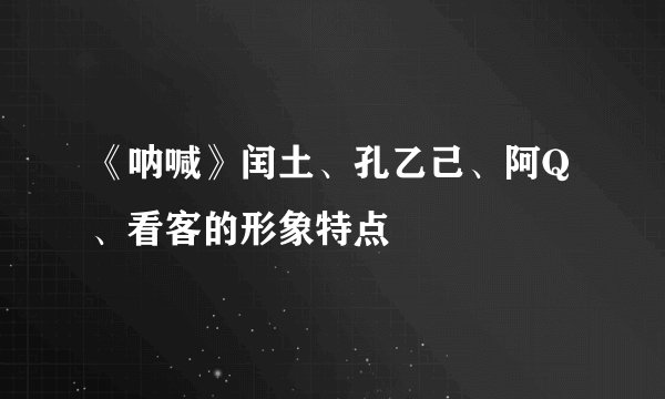 《呐喊》闰土、孔乙己、阿Q、看客的形象特点