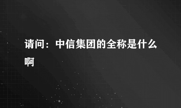 请问：中信集团的全称是什么啊
