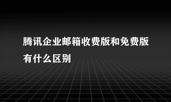 腾讯企业邮箱收费版和免费版有什么区别