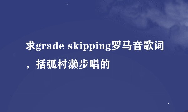 求grade skipping罗马音歌词，括弧村濑步唱的