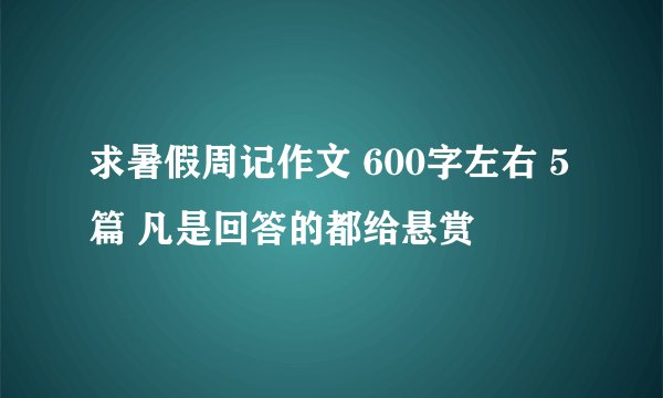 求暑假周记作文 600字左右 5篇 凡是回答的都给悬赏