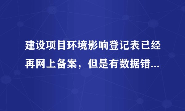 建设项目环境影响登记表已经再网上备案，但是有数据错误，怎么改？
