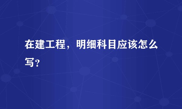 在建工程，明细科目应该怎么写？