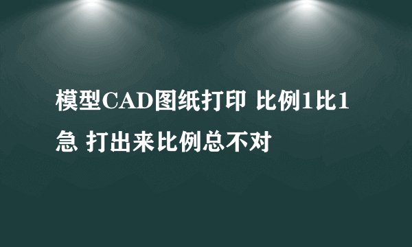模型CAD图纸打印 比例1比1 急 打出来比例总不对