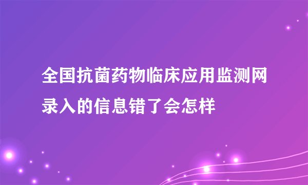 全国抗菌药物临床应用监测网录入的信息错了会怎样