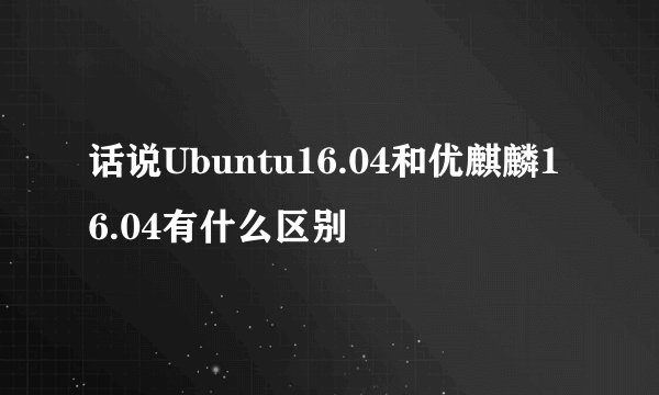 话说Ubuntu16.04和优麒麟16.04有什么区别