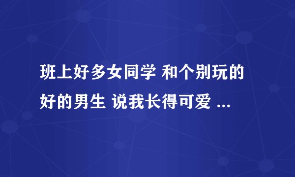班上好多女同学 和个别玩的好的男生 说我长得可爱 我也没弄明白是哪里可爱。