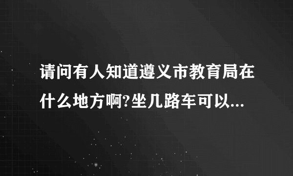 请问有人知道遵义市教育局在什么地方啊?坐几路车可以到达?到那个站下呢?