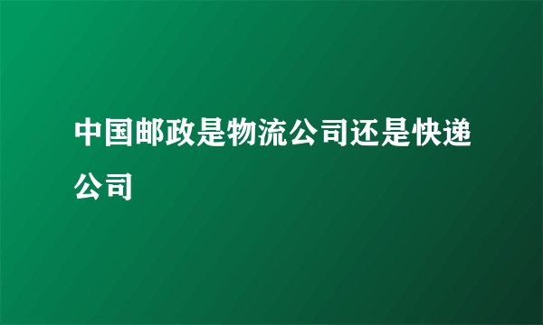 中国邮政是物流公司还是快递公司