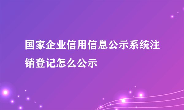 国家企业信用信息公示系统注销登记怎么公示