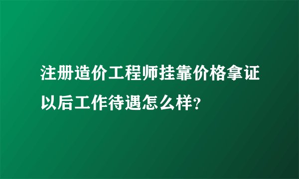 注册造价工程师挂靠价格拿证以后工作待遇怎么样？